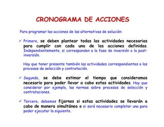 Para programar las acciones de las alternativas de solución:

Primero, se deben plantear todas las actividades necesarias
para cumplir con cada una de las acciones definidas.
Independientemente, si corresponden a la fase de inversión o la post-
inversión.
Hay que tener presente también las actividades correspondientes a los
procesos de selección y contratación.
Segundo, se debe estimar el tiempo que consideramos
necesario para poder llevar a cabo estas actividades. Hay que
considerar por ejemplo, las normas sobre procesos de selección y
contrataciones.
Tercero, debemos fijarnos si estas actividades se llevarán a
cabo de manera simultánea o si será necesario completar una para
poder ejecutar la siguiente.
CRONOGRAMA DE ACCIONES
 