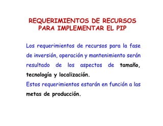REQUERIMIENTOS DE RECURSOS
PARA IMPLEMENTAR EL PIP
Los requerimientos de recursos para la fase
de inversión, operación y mantenimiento serán
resultado de los aspectos de tamaño,
tecnología y localización.
Estos requerimientos estarán en función a las
metas de producción.
 