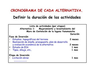 Definir la duración de las actividades
Lista de actividades (por etapas)
Alternativa 1: Mejoramiento y levantamiento del
Muro de Contención de la laguna Yanamancha
Duración
Fase de Inversión
• Estudios topográficos del terreno 2 meses
• Realización de diseño, presupuesto, plan de desarrollo
y evaluación económica de la alternativa 2 meses
Estudio de EIA 1 mes
• Tipeo, dibujo, etc.. 1 mes
Etapa de Inversión
• Licitación obras 1 mes
…………………….
CRONOGRAMA DE CADA ALTERNATIVA.
 