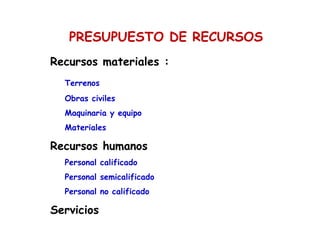 PRESUPUESTO DE RECURSOS
Recursos materiales :
Terrenos
Obras civiles
Maquinaria y equipo
Materiales
Recursos humanos
Personal calificado
Personal semicalificado
Personal no calificado
Servicios
 