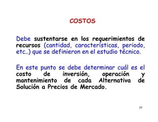 77
COSTOS
Debe sustentarse en los requerimientos de
recursos (cantidad, características, periodo,
etc..) que se definieron en el estudio técnico.
En este punto se debe determinar cuál es el
costo de inversión, operación y
mantenimiento de cada Alternativa de
Solución a Precios de Mercado.
 