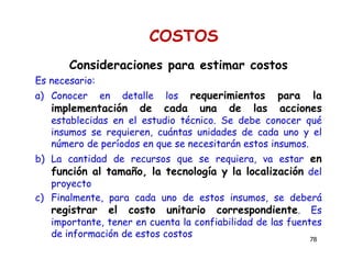 78
COSTOS
Consideraciones para estimar costos
Es necesario:
a) Conocer en detalle los requerimientos para la
implementación de cada una de las acciones
establecidas en el estudio técnico. Se debe conocer qué
insumos se requieren, cuántas unidades de cada uno y el
número de períodos en que se necesitarán estos insumos.
b) La cantidad de recursos que se requiera, va estar en
función al tamaño, la tecnología y la localización del
proyecto
c) Finalmente, para cada uno de estos insumos, se deberá
registrar el costo unitario correspondiente. Es
importante, tener en cuenta la confiabilidad de las fuentes
de información de estos costos
 