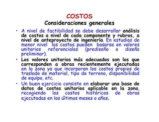 • A nivel de factibilidad se debe desarrollar análisis
de costos a nivel de cada componente y rubros, a
nivel de anteproyecto de ingeniería. En estudios de
menor nivel los costos pueden basarse en valores
unitarios referenciales (prediseño o diseño
preliminar).
• Los valores unitarios más adecuados son los que
corresponden a obras recientemente ejecutadas
en la zona ya que incorporan los costos propios de
traslado de material, tipo de terreno, disponibilidad
de equipo, etc.
• Un buen ejercicio consiste en elaborar una base de
datos de costos unitarios aplicable en la zona,
recogiendo los costos históricos de obras
ejecutadas en los últimos meses o años.
COSTOS
Consideraciones generalesConsideraciones generales
 