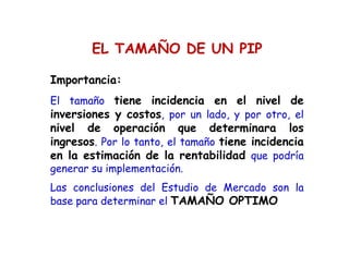 Importancia:
El tamaño tiene incidencia en el nivel de
inversiones y costos, por un lado, y por otro, el
nivel de operación que determinara los
ingresos. Por lo tanto, el tamaño tiene incidencia
en la estimación de la rentabilidad que podría
generar su implementación.
Las conclusiones del Estudio de Mercado son la
base para determinar el TAMAÑO OPTIMO
EL TAMAÑO DE UN PIP
 