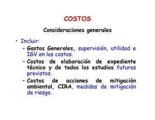 • Incluir:
– Gastos Generales, supervisión, utilidad e
IGV en los costos.
– Costos de elaboración de expediente
técnico y de todos los estudios futuros
previstos.
– Costos de acciones de mitigación
ambiental, CIRA, medidas de mitigación
de riesgo.
Consideraciones generalesConsideraciones generales
COSTOS
 