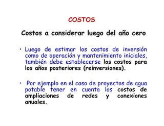 • Luego de estimar los costos de inversión
como de operación y mantenimiento iniciales,
también debe establecerse los costos para
los años posteriores (reinversiones).
• Por ejemplo en el caso de proyectos de agua
potable tener en cuenta los costos de
ampliaciones de redes y conexiones
anuales.
Costos a considerar luego del año ceroCostos a considerar luego del año cero
COSTOS
 