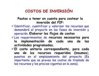 COSTOS DE INVERSIÓN
Pautas a tener en cuenta para costear la
inversión del PIP:
Identificar, cuantificar y valorizar los recursos que
demandará el proyecto en las fases de inversión y
operación. Elaborar los flujos de costos
Los requerimientos de recursos necesarios para
la implementación de cada una de las
actividades programadas.
El costo unitario correspondiente, para cada
uno de los recursos requeridos (insumos),
puestos en el emplazamiento del proyecto (Es
importante que se prevea los costos de traslado de
los recursos y los precios vigentes en la zona).
 