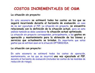 COSTOS INCREMENTALES DE OM
La situación sin proyecto:
En este escenario se estimará todos los costos en los que se
seguirá incurriendo durante el horizonte de evaluación, en caso
de no ser ejecutado el PIP. La situación sin proyecto, se encuentra
relacionada con la definición de la situación actual, pero en este
análisis también se debe considerar la situación actual optimizada.
La situación sin proyecto corresponden, principalmente, a los gastos en
operación y mantenimiento para la obtención de los bienes y
servicios que actualmente se brindan. Es importante que estos
gastos que se estimen sean en la situación OPTIMIZADA.
La situación con proyecto:
En este escenario se estimará todos los costos de operación,
mantenimiento, en los que se incurrirá una vez ejecutado el PIP,
durante el horizonte de evaluación (incluidos los costos de las medidas de
reducción de riesgo).
 