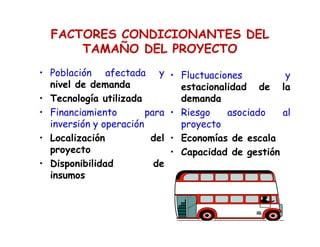 FACTORES CONDICIONANTES DEL
TAMAÑO DEL PROYECTO
• Población afectada y
nivel de demanda
• Tecnología utilizada
• Financiamiento para
inversión y operación
• Localización del
proyecto
• Disponibilidad de
insumos
• Fluctuaciones y
estacionalidad de la
demanda
• Riesgo asociado al
proyecto
• Economías de escala
• Capacidad de gestión
 