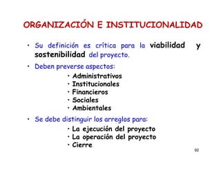 92
ORGANIZACIÓN E INSTITUCIONALIDAD
• Su definición es crítica para la viabilidad y
sostenibilidad del proyecto.
• Deben preverse aspectos:
• Administrativos
• Institucionales
• Financieros
• Sociales
• Ambientales
• Se debe distinguir los arreglos para:
• La ejecución del proyecto
• La operación del proyecto
• Cierre
 