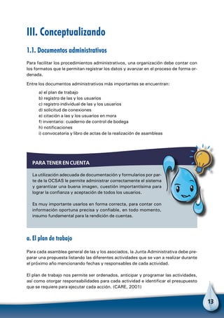 13
III. Conceptualizando
1.1. Documentos administrativos
Para facilitar los procedimientos administrativos, una organización debe contar con
los formatos que le permitan registrar los datos y avanzar en el proceso de forma or-
denada.
Entre los documentos administrativos más importantes se encuentran:
a) el plan de trabajo
b) registro de las y los usuarios
c) registro individual de las y los usuarios
d) solicitud de conexiones
e) citación a las y los usuarios en mora
f) inventario: cuaderno de control de bodega
h) notificaciones
i) convocatoria y libro de actas de la realización de asambleas
a. El plan de trabajo
Para cada asamblea general de las y los asociados, la Junta Administrativa debe pre-
parar una propuesta listando las diferentes actividades que se van a realizar durante
el próximo año mencionando fechas y responsables de cada actividad.
El plan de trabajo nos permite ser ordenados, anticipar y programar las actividades,
así como otorgar responsabilidades para cada actividad e identificar el presupuesto
que se requiere para ejecutar cada acción. (CARE, 2001)
Para tener en cuenta
La utilización adecuada de documentación y formularios por par-
te de la OCSAS le permite administrar correctamente el sistema
y garantizar una buena imagen, cuestión importantísima para
lograr la confianza y aceptación de todos los usuarios.
Es muy importante usarlos en forma correcta, para contar con
información oportuna precisa y confiable, en todo momento,
insumo fundamental para la rendición de cuentas.
 