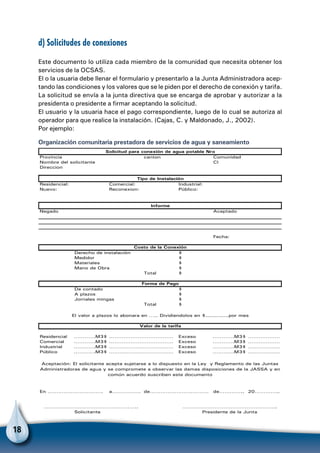 18
d) Solicitudes de conexiones
Este documento lo utiliza cada miembro de la comunidad que necesita obtener los
servicios de la OCSAS.
El o la usuaria debe llenar el formulario y presentarlo a la Junta Administradora acep-
tando las condiciones y los valores que se le piden por el derecho de conexión y tarifa.
La solicitud se envía a la junta directiva que se encarga de aprobar y autorizar a la
presidenta o presidente a firmar aceptando la solicitud.
El usuario y la usuaria hace el pago correspondiente, luego de lo cual se autoriza al
operador para que realice la instalación. (Cajas, C. y Maldonado, J., 2002).
Por ejemplo:
Organización comunitaria prestadora de servicios de agua y saneamiento
Provincia canton Comunidad
Nombre del solicitante CI
Direccion
Residencial: Comercial: Industrial:
Nuevo: Reconexion: Público:
Negado Aceptado
Fecha:
Derecho de instalación $
Medidor $
Materiales $
Mano de Obra $
Total $
De contado $
A plazos $
Jornales mingas $
Total $
Residencial ………….M3$ ……………………………… Exceso ………….M3$ ………………
Comercial ………….M3$ ……………………………… Exceso ………….M3$ ………………
Industrial ………….M3$ ……………………………… Exceso ………….M3$ ………………
Público ………….M3$ ……………………………… Exceso ………….M3$ ………………
En …………………………. a……………. de…………………………… de………….. 20…………..
Solicitante
Aceptación: El solicitante acepta sujetarse a lo dispuesto en la Ley y Reglamento de las Juntas
Administradoras de agua y se compromete a observar las damas disposiciones de la JASSA y en
común acuerdo suscriben este documento
…………………………………………….. ……………………………………………..
Presidente de la Junta
Valor de la tarifa
Informe
Tipo de Instalación
Solicitud para conexión de agua potable Nro
Costo de la Conexión
Forma de Pago
El valor a plazos lo abonara en ….. Dividiendolos en $.............por mes
 