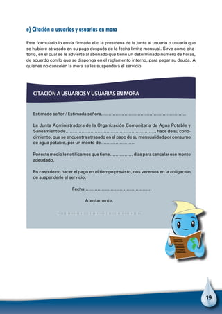 19
e) Citación a usuarios y usuarias en mora
Este formulario lo envía firmado el o la presidena de la junta al usuario o usuaria que
se hubiere atrasado en su pago después de la fecha límite mensual. Sirve como cita-
torio, en el cual se le advierte al abonado que tiene un determinado número de horas,
de acuerdo con lo que se disponga en el reglamento interno, para pagar su deuda. A
quienes no cancelen la mora se les suspenderá el servicio.
Citación a usuarios y usuarias en mora
Estimado señor / Estimada señora,.........................................................
La Junta Administradora de la Organización Comunitaria de Agua Potable y
Saneamiento de............................................................., hace de su cono-
cimiento, que se encuentra atrasado en el pago de su mensualidad por consumo
de agua potable, por un monto de…………………..
Por este medio le notificamos que tiene................ días para cancelar ese monto
adeudado.
En caso de no hacer el pago en el tiempo previsto, nos veremos en la obligación
de suspenderle el servicio.
Fecha..............................................
Atentamente,
.........................................................
 