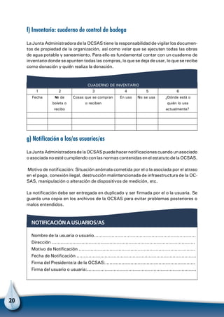20
f) Inventario: cuaderno de control de bodega
La Junta Administradora de la OCSAS tiene la responsabilidad de vigilar los documen-
tos de propiedad de la organización, así como velar que se ejecuten todas las obras
de agua potable y saneamiento. Para ello es fundamental contar con un cuaderno de
inventario donde se apunten todas las compras, lo que se deja de usar, lo que se recibe
como donación y quién realiza la donación.
CUADERNO DE INVENTARIO
1 2 3 4 5 6
Fecha de
boleta o
recibo
Cosas que se compran
o reciben
En uso No se usa ¿Dónde está o
quién lo usa
actualmente?
g) Notificación a los/as usuarios/as
La Junta Administradora de la OCSAS puede hacer notificaciones cuando un asociado
o asociada no esté cumpliendo con las normas contenidas en el estatuto de la OCSAS.
Motivo de notificación: Situación anómala cometida por el o la asociada por el atraso
en el pago, conexión ilegal, destrucción malintencionada de infraestructura de la OC-
SAS, manipulación o alteración de dispositivos de medición, etc.
La notificación debe ser entregada en duplicado y ser firmada por el o la usuaria. Se
guarda una copia en los archivos de la OCSAS para evitar problemas posteriores o
malos entendidos.
Notificación a usuarios/as
Nombre de la usuaria o usuario.....................................................................
Dirección .................................................................................................
Motivo de Notificación ...............................................................................
Fecha de Notificación .................................................................................
Firma del Presidente/a de la OCSAS:.............................................................
Firma del usuario o usuaria:..........................................................................
 