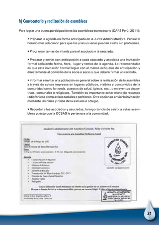 21
h) Convocatoria y realización de asambleas
Para lograr una buena participación es las asambleas es necesario (CARE Perú, 2011):
• Preparar la agenda en forma anticipada en la Junta Administradora. Pensar el
horario más adecuado para que los y las usuarias puedan asistir sin problemas.
• Programar temas de interés para el asociado y la asociada.
• Preparar y enviar con anticipación a cada asociado y asociada una invitación
formal señalando fecha, hora, lugar y temas de la agenda. Lo recomendable
es que esta invitación formal llegue con al menos ocho días de anticipación y
directamente al domicilio de la socia o socio y que deberá firmar un recibido.
• Informar e invitar a la población en general sobre la realización de la asamblea
a través de avisos impresos en lugares públicos, visibles y concurridos de la
comunidad como la tienda, puestos de salud, iglesia, etc., o en eventos depor-
tivos, comunales o religiosos. También es importante echar mano de recursos
radiofónicos como avisos radiales o perifoneo. Otra opción es enviar la invitación
mediante las niñas y niños de la escuela o colegio.
• Recordar a los asociados y asociadas, la importancia de asistir a estas asam-
bleas puesto que la OCSAS le pertenece a la comunidad.
 