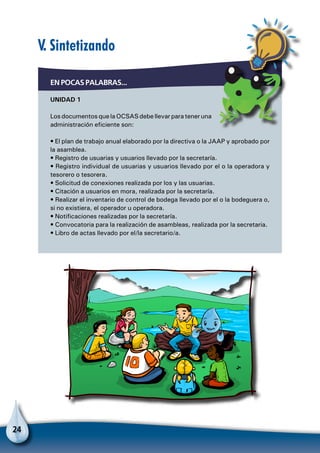 24
V. Sintetizando
EN POCAS PALABRAS...
UNIDAD 1
Los documentos que la OCSAS debe llevar para tener una
administración eficiente son:
• El plan de trabajo anual elaborado por la directiva o la JAAP y aprobado por
la asamblea.
• Registro de usuarias y usuarios llevado por la secretaría.
• Registro individual de usuarias y usuarios llevado por el o la operadora y
tesorero o tesorera.
• Solicitud de conexiones realizada por los y las usuarias.
• Citación a usuarios en mora, realizada por la secretaría.
• Realizar el inventario de control de bodega llevado por el o la bodeguera o,
si no existiera, el operador u operadora.
• Notificaciones realizadas por la secretaría.
• Convocatoria para la realización de asambleas, realizada por la secretaria.
• Libro de actas llevado por el/la secretario/a.
 