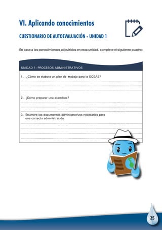 25
VI. Aplicando conocimientos
Cuestionario de autoevaluación - Unidad 1
En base a los conocimientos adquiridos en esta unidad, complete el siguiente cuadro:
UNIDAD 1: PROCESOS ADMINISTRATIVOS
1. ¿Cómo se elabora un plan de trabajo para la OCSAS?
……………………………………………………………………………………………………………
……………………………………………………………………………………………………………
2. ¿Cómo preparar una asamblea?
……………………………………………………………………………………………………………
……………………………………………………………………………………………………………
……………………………………………………………………………………………………………
……………………………………………………………………………………………………………
……………………………………………………………………………………………………………
3. Enumere los documentos administrativos necesarios para
una correcta administración
……………………………………………………………………………………………………………
……………………………………………………………………………………………………………
……………………………………………………………………………………………………………
 