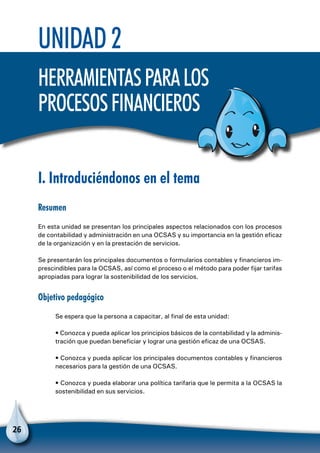 26
Unidad 2
Herramientasparalos
procesosfinancieros
I. Introduciéndonos en el tema
Resumen
En esta unidad se presentan los principales aspectos relacionados con los procesos
de contabilidad y administración en una OCSAS y su importancia en la gestión eficaz
de la organización y en la prestación de servicios.
Se presentarán los principales documentos o formularios contables y financieros im-
prescindibles para la OCSAS, así como el proceso o el método para poder fijar tarifas
apropiadas para lograr la sostenibilidad de los servicios.
Objetivo pedagógico
Se espera que la persona a capacitar, al final de esta unidad:
• Conozca y pueda aplicar los principios básicos de la contabilidad y la adminis-
tración que puedan beneficiar y lograr una gestión eficaz de una OCSAS.
• Conozca y pueda aplicar los principales documentos contables y financieros
necesarios para la gestión de una OCSAS.
• Conozca y pueda elaborar una política tarifaria que le permita a la OCSAS la
sostenibilidad en sus servicios.
 