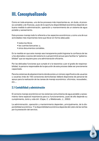29
Como en toda empresa, uno de los procesos más importantes es, sin duda, el proce-
so contable y de finanzas, pues de la oportuna disponibilidad económica depende en
buena medida la administración, operación y mantenimiento de un sistema de agua
potable y saneamiento.
Este proceso maneja todo lo referente a los aspectos económicos y como una de sus
actividades más importantes tiene que llevar en forma adecuada:
• todos los libros
• las cuentas bancarias; y,
• otros documentos contables.
En la medida en que este manejo sea transparente podrá lograrse la confianza de las
y los abonados o socios del sistema lo cual permitirá actuar para facilitar la “goberna-
bilidad” que se requiere para una administración eficiente.
Por las delicadas funciones que cumple el o la tesoreroa y por el grado de responsa-
bilidad, la persona responsable de la ejecución de este proceso debe ser previamente
capacitada.
Para los sistemas de abastecimiento donde exista un número significativo de usuarios
y usuarias (más de 150 conexiones domiciliarias) deberá disponerse de personal de
apoyo para la realización de las tareas de manejo económico: oficinista, recaudador,
etc...
2.1 Contabilidad y administración
El correcto manejo económico en los sistemas comunitarios de agua potable y sanea-
miento tiene especial importancia para su funcionamiento, pues de ello depende su
cumplimiento, éxito y vida útil. (Cajas, C. y Maldonado, J., 2002)
La administración, operación y mantenimiento dependen, principalmente, de la dis-
ponibilidad económica. Y la disponibilidad económica depende del cobro de las tarifas
por la prestación del servicio.
III. Conceptualizando
 