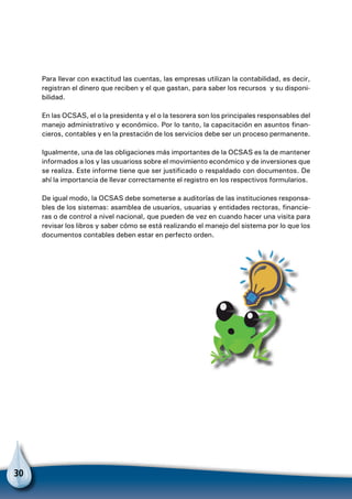 30
Para llevar con exactitud las cuentas, las empresas utilizan la contabilidad, es decir,
registran el dinero que reciben y el que gastan, para saber los recursos y su disponi-
bilidad.
En las OCSAS, el o la presidenta y el o la tesorera son los principales responsables del
manejo administrativo y económico. Por lo tanto, la capacitación en asuntos finan-
cieros, contables y en la prestación de los servicios debe ser un proceso permanente.
Igualmente, una de las obligaciones más importantes de la OCSAS es la de mantener
informados a los y las usuarioss sobre el movimiento económico y de inversiones que
se realiza. Este informe tiene que ser justificado o respaldado con documentos. De
ahí la importancia de llevar correctamente el registro en los respectivos formularios.
De igual modo, la OCSAS debe someterse a auditorías de las instituciones responsa-
bles de los sistemas: asamblea de usuarios, usuarias y entidades rectoras, financie-
ras o de control a nivel nacional, que pueden de vez en cuando hacer una visita para
revisar los libros y saber cómo se está realizando el manejo del sistema por lo que los
documentos contables deben estar en perfecto orden.
 