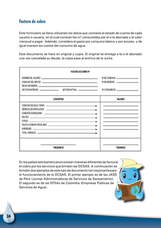 34
Factura de cobro
Este formulario se llena utilizando los datos que contiene el estado de cuenta de cada
usuario o usuaria, en el cual constan los m³ consumidos por el o la abonada y el valor
mensual a pagar. Además, considera el gasto por consumo básico y por exceso, y de
igual manera los costos del consumo de agua.
Este documento se hace en original y copia. El original se entrega a la o el abonado
una vez cancelada su deuda, la copia pasa al archivo de la Junta.
En los países latinoamericanos existen maneras diferentes de facturar
el cobro por los servicios que brindan las OCSAS. A continuación se
brindan dos ejemplos de este tipo de documento tan importante para
el funcionamiento de la OCSAS. El primer ejemplo es de las JASS
de Perú (Juntas Administradoras de Servicios de Saneamiento).
El segundo es de las EPSAs de Colombia (Empresas Públicas de
Servicios de Agua).
 