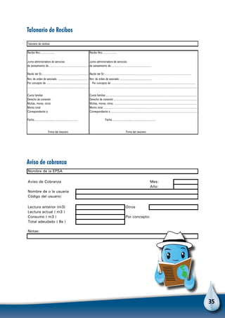 35
Recibo Nro:……………… Recibo Nro:………………
Junta administradora de servicios Junta administradora de servicios
Recibi del Sr;……………………………………………………Recibi del Sr;……………………...………………………………………………………………………
Cuota familiar
Derecho de conexión
Multas, moras, otros
Monto total
Correspondiente a
Fecha………………….,…………….,…………… Fecha………………….,…………….,……………
Talonario de recibos
………………………………………………………………………….………………………………………………
Por concepto de ………………………………….………………………………………………………..
Cuota familiar……………………………………………………………………………………………………
Firma del tesorero
de saneamiento de……………………………………………
Nro: de orden de asociado ……………………………………
Firma del tesorero
Derecho de conexión ……………………………………………………………………………………………
Multas, moras, otros ………………………………………………………………………………………………
Monto total …………………………………………………………………………………………………………
Correspondiente a …………………………………………………………………………………………………
de saneamiento de……………………………………………
Nro: de orden de asociado ……………………………………
Por concepto de ………………………………………………
……………………………………………………………………
Nombre de la EPSA
Aviso de Cobranza Mes:
Año:
Nombre de o la usuaria
Código del usuario:
Lectura anterior (m3) Otros
Lectura actual ( m3 )
Consumo ( m3 ) Por concepto:
Total adeudado ( Bs )
Notas:
Talonario de Recibos
Aviso de cobranza
 
