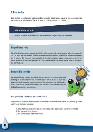 44
2.3 Las tarifas
Las tarifas son el precio establecido que debe pagar cada usuario o usuaria por los
servicios que brinda la OCSAS. (Cajas, C. y Maldonado, J., 2002)
Un problema serio
La falta de adecuados programas de fortalecimiento de capacidades a las personas de
las OCSAS ha inducido a una deficiente administración, operación y mantenimiento
en el sector del manejo comunitario de los servicios de agua y saneamiento. Esto,
junto a la aplicación de bajas tarifas, ha ocasionado el deterioro y mal funcionamiento
de las OCSAS.
Una posible solución
La aplicación de tarifas actualizadas, en forma oportuna, permitirá
conseguir el fortalecimiento económico de las OCSAS, lo cual a su
vez permitirá atender oportunamente las acciones de administra-
ción, operación y mantenimiento del sistema, con beneficio para
todos los usuarios y usuarias.
Las políticas tarifarias en las OCSAS
Las políticas o líneas de acción en el tema tarifario dentro de las OCSAS debe guiarse
por tres principios básicos:
1. El autofinanciamiento de la administración, operación y mantenimiento
2. La equidad distributiva
3. La simplicidad administrativa
Para no olvidar:
Una OCSAS se mantiene con las tarifas que pagan los o las usuarias.
 