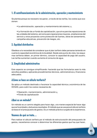 45
1. El autofinanciamiento de la administración, operación y mantenimiento
Se plantea porque es necesario recuperar, a través de las tarifas, los costos que oca-
sionan:
• La administración, operación y mantenimiento del sistema; y,
• La formación de un fondo de capitalización, que sirva para las reposiciones de
las unidades del sistema, así como para reparaciones mayores, ampliaciones del
servicio y otros proyectos como protección de fuentes, obras de saneamiento,
campañas educativas, prevención de riesgos, etc.
2. Equidad distributiva
Obedece a la necesidad de considerar que el plan tarifario debe pensarse teniendo en
cuenta la capacidad económica de la localidad. Desde este punto de vista, los esque-
mas tarifarios deben, en primer término, conocer la capacidad de pago del usuario.
Las tarifas aumentan cuando aumenta el consumo de agua.
3. Simplicidad administrativa
Este aspecto se consigue simplificando: haciendo que los formularios sean lo más
sencillos posibles y aplicando procedimientos técnicos, administrativos y financieros
adecuados.
¿Cómo se hace un cálculo tarifario?
Se aplica un método destinado a favorecer la capacidad técnica y económica de las
OCSAS, para cubrir los costos necesarios de:
• Operación, mantenimiento, administración y,
• Fondo de capitalización
¿Qué es un método?
Un método es un camino elegido para hacer algo, una manera especial de hacer algo
que se ha probado y da buenos resultados. El método que se usa para el cálculo tarifario
se basa en el presupuesto de gastos. Es un método práctico surgido de la experiencia.
Veamos de qué se trata…
Para realizar el cálculo tarifario por el método de estructuración del presupuesto de
gastos, necesitamos conocer o determinar los diferentes gastos que hay que hacer,
 