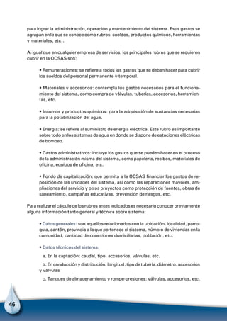46
para lograr la administración, operación y mantenimiento del sistema. Esos gastos se
agrupan en lo que se conoce como rubros: sueldos, productos químicos, herramientas
y materiales, etc...
Al igual que en cualquier empresa de servicios, los principales rubros que se requieren
cubrir en la OCSAS son:
• Remuneraciones: se refiere a todos los gastos que se deban hacer para cubrir
los sueldos del personal permanente y temporal.
• Materiales y accesorios: contempla los gastos necesarios para el funciona-
miento del sistema, como compra de válvulas, tuberías, accesorios, herramien-
tas, etc.
• Insumos y productos químicos: para la adquisición de sustancias necesarias
para la potabilización del agua.
• Energía: se refiere al suministro de energía eléctrica. Este rubro es importante
sobre todo en los sistemas de agua en donde se dispone de estaciones eléctricas
de bombeo.
• Gastos administrativos: incluye los gastos que se pueden hacer en el proceso
de la administración misma del sistema, como papelería, recibos, materiales de
oficina, equipos de oficina, etc.
• Fondo de capitalización: que permita a la OCSAS financiar los gastos de re-
posición de las unidades del sistema, así como las reparaciones mayores, am-
pliaciones del servicio y otros proyectos como protección de fuentes, obras de
saneamiento, campañas educativas, prevención de riesgos, etc.
Para realizar el cálculo de los rubros antes indicados es necesario conocer previamente
alguna información tanto general y técnica sobre sistema:
• Datos generales: son aquellos relacionados con la ubicación, localidad, parro-
quia, cantón, provincia a la que pertenece el sistema, número de viviendas en la
comunidad, cantidad de conexiones domiciliarias, población, etc.
• Datos técnicos del sistema:
a. En la captación: caudal, tipo, accesorios, válvulas, etc.
b. En conducción y distribución: longitud, tipo de tubería, diámetro, accesorios
y válvulas
c. Tanques de almacenamiento y rompe-presiones: válvulas, accesorios, etc.
 