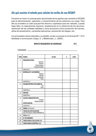 47
¿En qué consiste el método para calcular las tarifas de una OCSAS?
Consiste en hacer un presupuesto aproximado de los gastos que necesite la OCSAS
para la administración, operación y mantenimiento de los sistemas a su cargo. Para
ello se considera un valor que permita ahorrar o capitalizar para ser utilizado, cuando
haga falta, en reparaciones mayores, ampliaciones en la cobertura de los servicios,
reposición de las unidades dañadas y otros proyectos como protección de fuentes,
obras de saneamiento, campañas educativas, prevención de riesgos, etc.
Los principales rubros indicados y su detalle, se dan a conocer en el formato N° 1 (F1)
detallado a continuación (Cajas, C. y Maldonado, J., 2002):
 