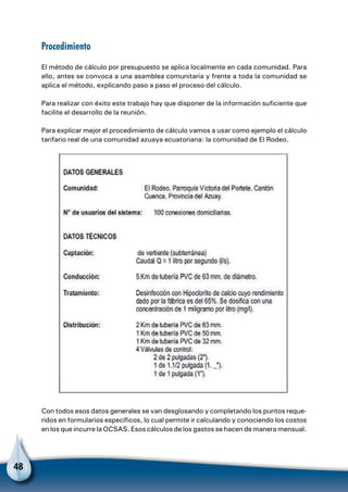 48
Procedimiento
El método de cálculo por presupuesto se aplica localmente en cada comunidad. Para
ello, antes se convoca a una asamblea comunitaria y frente a toda la comunidad se
aplica el método, explicando paso a paso el proceso del cálculo.
Para realizar con éxito este trabajo hay que disponer de la información suficiente que
facilite el desarrollo de la reunión.
Para explicar mejor el procedimiento de cálculo vamos a usar como ejemplo el cálculo
tarifario real de una comunidad azuaya ecuatoriana: la comunidad de El Rodeo.
Con todos esos datos generales se van desglosando y completando los puntos reque-
ridos en formularios específicos, lo cual permite ir calculando y conociendo los costos
en los que incurre la OCSAS. Esos cálculos de los gastos se hacen de manera mensual.
 