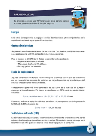 51
Para no olvidar:
La práctica aconseja usar 100 gramos de cloro por día, esto es
4 onzas, para un caudal de 1 litro por segundo.
Energía
Este rubro corresponderá al pago por servicio de electricidad y tiene importancia para
aquellos sistemas de agua que utilizan bombeo.
Gastos administrativos
Se pueden usar diferentes criterios para su cálculo. Uno de ellos puede ser considerar
esos gastos como un 50% del costo de las remuneraciones.
Para el caso de la OCSAS de El Rodeo se consideran los gastos de:
• Papelería/recibos en 5 dólares
• Materiales de oficina 2,5 dólares
• No hay gastos de arriendo
Fondo de capitalización
Aquí se consideran los fondos reservados para cubrir los costos que se ocasionen
por las reparaciones mayores del sistema, así como los costos por ampliaciones del
servicio y reposiciones de las unidades.
Se recomienda para este rubro considerar de 20 a 30% de la suma de los puntos o
aspectos antes calculados. Por tanto, si calculamos un 25%, daría los siguientes re-
sultados:
Fondo capitalización = 25 x 81,21: 100 = 20,30 dólares
Entonces, en base a todos los cálculos anteriores, el presupuesto total de gastos de
la OCSAS de El Rodeo sería de:
Costo total = 101,51 dólares
Tarifa básica calculada (TBC)
La tarifa básica calculada (TBC) se obtiene al dividir el costo total del sistema por el
número de abonados y abonadas o socios o socias. El resultado que se obtenga, será
la tarifa básica (TB) que cada socio o socia deberá pagar por el consumo.
 