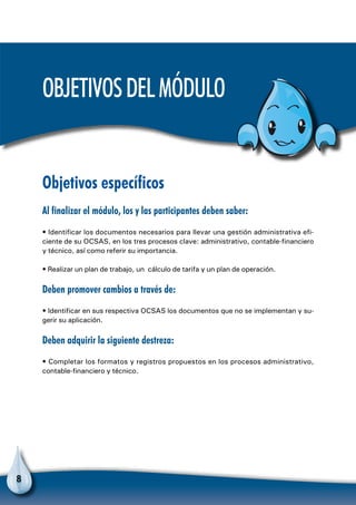 8
Objetivosdelmódulo
Objetivos específicos
Al finalizar el módulo, los y las participantes deben saber:
• Identificar los documentos necesarios para llevar una gestión administrativa efi-
ciente de su OCSAS, en los tres procesos clave: administrativo, contable-financiero
y técnico, así como referir su importancia.
• Realizar un plan de trabajo, un cálculo de tarifa y un plan de operación.
Deben promover cambios a través de:
• Identificar en sus respectiva OCSAS los documentos que no se implementan y su-
gerir su aplicación.
Deben adquirir la siguiente destreza:
• Completar los formatos y registros propuestos en los procesos administrativo,
contable-financiero y técnico.
 