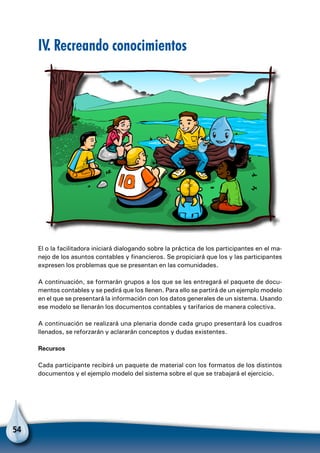 54
IV. Recreando conocimientos
El o la facilitadora iniciará dialogando sobre la práctica de los participantes en el ma-
nejo de los asuntos contables y financieros. Se propiciará que los y las participantes
expresen los problemas que se presentan en las comunidades.
A continuación, se formarán grupos a los que se les entregará el paquete de docu-
mentos contables y se pedirá que los llenen. Para ello se partirá de un ejemplo modelo
en el que se presentará la información con los datos generales de un sistema. Usando
ese modelo se llenarán los documentos contables y tarifarios de manera colectiva.
A continuación se realizará una plenaria donde cada grupo presentará los cuadros
llenados, se reforzarán y aclararán conceptos y dudas existentes.
Recursos
Cada participante recibirá un paquete de material con los formatos de los distintos
documentos y el ejemplo modelo del sistema sobre el que se trabajará el ejercicio.
 