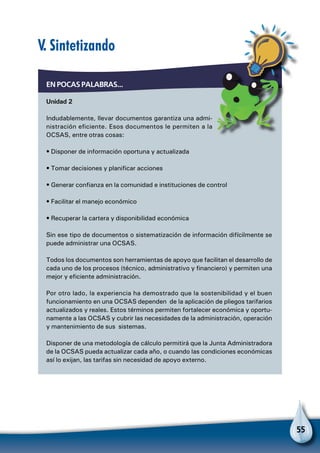 55
En pocas palabras...
Unidad 2
Indudablemente, llevar documentos garantiza una admi-
nistración eficiente. Esos documentos le permiten a la
OCSAS, entre otras cosas:
• Disponer de información oportuna y actualizada
• Tomar decisiones y planificar acciones
• Generar confianza en la comunidad e instituciones de control
• Facilitar el manejo económico
• Recuperar la cartera y disponibilidad económica
Sin ese tipo de documentos o sistematización de información difícilmente se
puede administrar una OCSAS.
Todos los documentos son herramientas de apoyo que facilitan el desarrollo de
cada uno de los procesos (técnico, administrativo y financiero) y permiten una
mejor y eficiente administración.
Por otro lado, la experiencia ha demostrado que la sostenibilidad y el buen
funcionamiento en una OCSAS dependen de la aplicación de pliegos tarifarios
actualizados y reales. Estos términos permiten fortalecer económica y oportu-
namente a las OCSAS y cubrir las necesidades de la administración, operación
y mantenimiento de sus sistemas.
Disponer de una metodología de cálculo permitirá que la Junta Administradora
de la OCSAS pueda actualizar cada año, o cuando las condiciones económicas
así lo exijan, las tarifas sin necesidad de apoyo externo.
V. Sintetizando
 