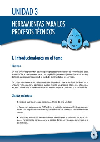 57
Unidad 3
Herramientasparalos
procesostécnicos
I. Introduciéndonos en el tema
Resumen
En esta unidad se presentan los principales procesos técnicos que se deben llevar a cabo
en una OCSAS, de manera de hacer una inspección preventiva y correctiva de las obras y
de la red que asegure la cantidad, la calidad y continuidad de los servicios.
Se presentará igualmente todo el procedimiento básico para que los miembros de la
OCSAS y el operador u operadora puedan realizar un proceso técnico de cloración,
aspecto fundamental en la calidad de los servicios que se brindan a una comunidad.
Objetivo pedagógico
Se espera que la persona a capacitar, al final de esta unidad:
• Conozca y aplique en su OCSAS los principales procesos técnicos que per-
miten una inspección preventiva y correctiva de las obras y la red con la que se
cuenta.
• Conozca y aplique los procedimientos básicos para la cloración del agua, as-
pecto fundamental para asegurar la calidad de los servicios que se brindan a la
comunidad.
 