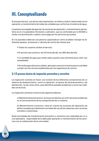 60
III. Conceptualizando
El proceso técnico, uno de los más importantes, se refiere a todo lo relacionado con la
operación y mantenimiento de todas las unidades que conforman el sistema de agua.
La persona encargada de ejecutar las acciones de operación y mantenimiento del sis-
tema es el o la operadora (fontanero o plomero), que es contratado por la OCSAS y
recibe una bonificación o salario como pago por los servicios que presta.
El o la operadora debe ser una persona capacitada en cómo se deben manejar los di-
ferentes equipos, accesorios y válvulas de control de manera que:
• Todos los usuarios reciban el servicio.
• El servicio sea continuo: las 24 horas del día, los 365 días del año.
• La cantidad de agua que recibe cada usuario/a sea suficiente para cubrir sus
necesidades.
• Se reciba agua de buena calidad, apta para consumo humano para lo cual debe
cumplir con las normas establecidas por los organismos de control.
3.1 El proceso técnico de inspección preventiva y correctiva
La inspección consiste en hacer una revisión de los diferentes componentes de un
sistema de abastecimiento, como la captación, el tanque de almacenamiento o de
distribución, la red, entre otros, para identificar posibles problemas y tomar las medi-
das correctivas.
La inspección sanitaria involucra dos aspectos básicos:
a) Mantenimiento preventivo: es el que se efectúa con el fin de evitar problemas
en el funcionamiento de los componentes de un sistema.
b) Mantenimiento correctivo: tiene en cuenta las acciones de reparación de
daños causados por deterioros normales del uso de los sistemas o por acciones
extrañas o imprevistas.
Estas actividades de mantenimiento preventivo y correctivo son realizadas por un o
una operadora, responsable de la adecuada operación y mantenimiento de los servi-
cios con la colaboración de la comunidad.
 