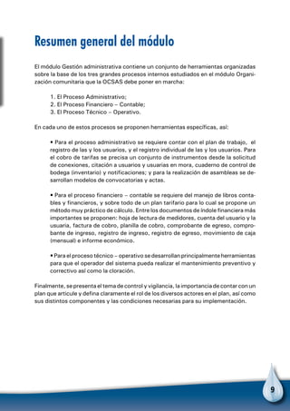 9
Resumen general del módulo
El módulo Gestión administrativa contiene un conjunto de herramientas organizadas
sobre la base de los tres grandes procesos internos estudiados en el módulo Organi-
zación comunitaria que la OCSAS debe poner en marcha:
1. El Proceso Administrativo;
2. El Proceso Financiero – Contable;
3. El Proceso Técnico – Operativo.
En cada uno de estos procesos se proponen herramientas específicas, así:
• Para el proceso administrativo se requiere contar con el plan de trabajo, el
registro de las y los usuarios, y el registro individual de las y los usuarios. Para
el cobro de tarifas se precisa un conjunto de instrumentos desde la solicitud
de conexiones, citación a usuarios y usuarias en mora, cuaderno de control de
bodega (inventario) y notificaciones; y para la realización de asambleas se de-
sarrollan modelos de convocatorias y actas.
• Para el proceso financiero – contable se requiere del manejo de libros conta-
bles y financieros, y sobre todo de un plan tarifario para lo cual se propone un
método muy práctico de cálculo. Entre los documentos de índole financiera más
importantes se proponen: hoja de lectura de medidores, cuenta del usuario y la
usuaria, factura de cobro, planilla de cobro, comprobante de egreso, compro-
bante de ingreso, registro de ingreso, registro de egreso, movimiento de caja
(mensual) e informe económico.
• Para el proceso técnico – operativo se desarrollan principalmente herramientas
para que el operador del sistema pueda realizar el mantenimiento preventivo y
correctivo así como la cloración.
Finalmente, se presenta el tema de control y vigilancia, la importancia de contar con un
plan que articule y defina claramente el rol de los diversos actores en el plan, así como
sus distintos componentes y las condiciones necesarias para su implementación.
 
