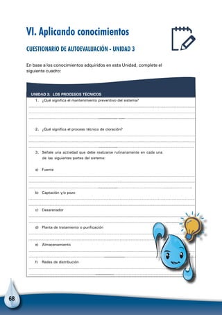 68
VI. Aplicando conocimientos
Cuestionario de autoevaluación - Unidad 3
En base a los conocimientos adquiridos en esta Unidad, complete el
siguiente cuadro:
LOS PROCESOS TÉCNICOSUNIDAD 3:
1. ¿Qué significa el mantenimiento preventivo del sistema?
………………………………………………………………………………………………………………………
………………………………………………………………………………………………………………………
…………………………………………………………………………………………………………………………………………
2. ¿Qué significa el proceso técnico de cloración?
………………………………………………………………………………………………………………………
………………………………………………………………………………………………………………………
……………………………………………………………………………………………………………………………………
3. Señale una actividad que debe realizarse rutinariamente en cada una
de las siguientes partes del sistema:
a) Fuente
………………………………………………………………………………………………………………………
………………………………………………………………………………………………………………………
………………………………………………………………………………………………………………………………………………
b) Captación y/o pozo
………………………………………………………………………………………………………………………
………………………………………………………………………………………………………………………
c) Desarenador
………………………………………………………………………………………………………………………
………………………………………………………………………………………………………………………………………….
d) Planta de tratamiento o purificación
………………………………………………………………………………………………………………………
………………………………………………………………………………………………………………………
e) Almacenamiento
………………………………………………………………………………………………………………………
………………………………………………………………………………………………………………………………………
f) Redes de distribución
………………………………………………………………………………………………………………………
……………………………………………………………………………………………………………………………………
 