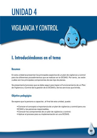 69
Unidad 4
Vigilanciaycontrol
I. Introduciéndonos en el tema
Resumen
En esta unidad se presentan los principales aspectos de un plan de vigilancia y control
para los diferentes procedimientos que se realizan en la OCSAS. Por tanto, se verán
cuáles son los principales componentes de ese tipo de planes.
Se presentará el proceso que se debe seguir para lograr el funcionamiento de un Plan
de Vigilancia y Control de la gestión de la OCSAS y de los servicios que brinda.
Objetivo pedagógico
Se espera que la persona a capacitar, al final de esta unidad, pueda:
• Conocer el concepto e importancia de un plan de vigilancia y control para una
OCSAS y las personas responsables,
• Conocer los componentes de un plan de vigilancia y control;
• Aplicar el proceso para su implementación en una OCSAS.
 