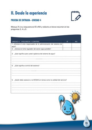 71
II. Desde la experiencia
Prueba de entrada - Unidad 4
Marque X si su respuesta es SÍ o NO y redacte un breve resumen en las
preguntas 3, 4 y 5.
VIGILANCIA Y CONTROLUNIDAD 4: SÍ NO
1. ¿Conoce el ente responsable de la administración del sistema de
agua?
2. ¿Conoce el ente regulador del sector agua potable?
3. ¿Qué significa para usted vigilancia del sistema de agua?
………………………………………………………………………………………………………………………
……………………………………………………………………………………………………………………………………
………………………………………………………………………………………………………………………
………………………………………………………………………………………………………………………
4. ¿Qué significa control del sistema?
………………………………………………………………………………………………………………………
…………………………………………………………………………………………………………………………………
………………………………………………………………………………………………………………………
………………………………………………………………………………………………………………………
5. ¿Quién debe asesorar a la OCSAS en temas como la calidad del servicio?
…………………………………………………………………………………………………………………………………………
………………………………………………………………………………………………………………………
………………………………………………………………………………………………………………………
………………………………………………………………………………………………………………………
 