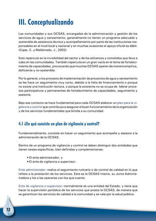 72
III. Conceptualizando
Las comunidades y sus OCSAS, encargadas de la administración y gestión de los
servicios de agua y saneamiento, generalmente no tienen un programa adecuado y
sostenible de asistencia técnica y acompañamiento por parte de las instituciones res-
ponsables en el nivel local y nacional y en muchas ocasiones el apoyo oficial es débil.
(Cajas. C. y Maldonado, J., 2002)
Esto repercute en la invisibilidad del sector y de los esfuerzos y cometidos que lleva a
cabo en las comunidades. También repercute en un gran vacío en el tema de fortaleci-
miento de capacidades, provocando que muchas OCSAS operen de manera empírica,
deficiente y no sostenible.
Por lo general, a los procesos de implementación de proyectos de agua y saneamiento
se les hace un seguimiento muy corto, debido a la falta de financiamiento o porque
no existe una institución rectora, o porque la existente no se ocupa de liderar proce-
sos participativos y permanentes de fortalecimiento de capacidades, seguimiento y
asesoría.
Bajo ese contexto se hace fundamental para cada OCSAS elaborar un plan para la vi-
gilancia y control que contribuya a asegurar el buen funcionamiento de la organización
y de los servicios fundamentales que brinda a su comunidad.
4.1 ¿En qué consiste un plan de vigilancia y control?
Fundamentalmente, consiste en hacer un seguimiento que acompañe y asesore a la
administración de la OCSAS.
Dentro de un programa de vigilancia y control se deben distinguir dos entidades que
tienen tareas específicas, bien definidas y complementarias:
• El ente administrador, y
• El ente de vigilancia o supervisor.
Ente administrador: realiza el seguimiento rutinario o de control de calidad en lo que
refiere a la prestación de los servicios. Este es la OCSAS misma, su Junta Adminis-
tradora y los o las operarias con los que cuente.
Ente de vigilancia o supervisor: normalmente es una entidad del Estado, y tiene que
hacer la supervisión periódica de los servicios que presta la OCSAS, de manera que
se garanticen los servicios de calidad a la comunidad y se vele por la salud pública.
 