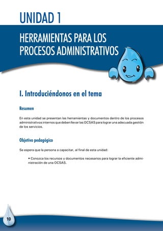 10
I. Introduciéndonos en el tema
Resumen
En esta unidad se presentan las herramientas y documentos dentro de los procesos
administrativos internos que deben llevar las OCSAS para lograr una adecuada gestión
de los servicios.
Objetivo pedagógico
Se espera que la persona a capacitar, al final de esta unidad:
• Conozca los recursos y documentos necesarios para lograr la eficiente admi-
nistración de una OCSAS.
Unidad 1
Herramientasparalos
procesosadministrativos
 