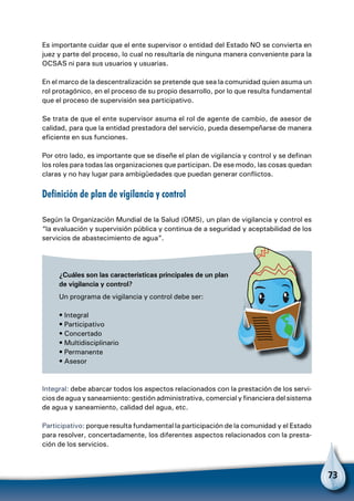 73
Es importante cuidar que el ente supervisor o entidad del Estado NO se convierta en
juez y parte del proceso, lo cual no resultaría de ninguna manera conveniente para la
OCSAS ni para sus usuarios y usuarias.
En el marco de la descentralización se pretende que sea la comunidad quien asuma un
rol protagónico, en el proceso de su propio desarrollo, por lo que resulta fundamental
que el proceso de supervisión sea participativo.
Se trata de que el ente supervisor asuma el rol de agente de cambio, de asesor de
calidad, para que la entidad prestadora del servicio, pueda desempeñarse de manera
eficiente en sus funciones.
Por otro lado, es importante que se diseñe el plan de vigilancia y control y se definan
los roles para todas las organizaciones que participan. De ese modo, las cosas quedan
claras y no hay lugar para ambigüedades que puedan generar conflictos.
Definición de plan de vigilancia y control
Según la Organización Mundial de la Salud (OMS), un plan de vigilancia y control es
“la evaluación y supervisión pública y continua de a seguridad y aceptabilidad de los
servicios de abastecimiento de agua”.
¿Cuáles son las características principales de un plan
de vigilancia y control?
Un programa de vigilancia y control debe ser:
• Integral
• Participativo
• Concertado
• Multidisciplinario
• Permanente
• Asesor
Integral: debe abarcar todos los aspectos relacionados con la prestación de los servi-
cios de agua y saneamiento: gestión administrativa, comercial y financiera del sistema
de agua y saneamiento, calidad del agua, etc.
Participativo: porque resulta fundamental la participación de la comunidad y el Estado
para resolver, concertadamente, los diferentes aspectos relacionados con la presta-
ción de los servicios.
 