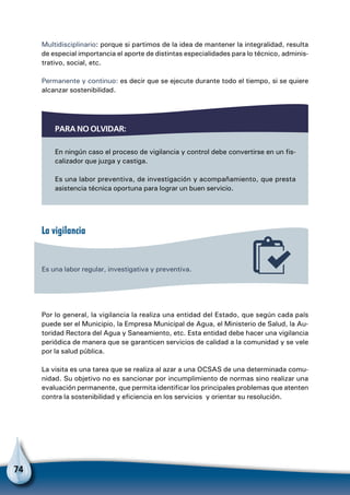 74
Multidisciplinario: porque si partimos de la idea de mantener la integralidad, resulta
de especial importancia el aporte de distintas especialidades para lo técnico, adminis-
trativo, social, etc.
Permanente y continuo: es decir que se ejecute durante todo el tiempo, si se quiere
alcanzar sostenibilidad.
Para no olvidar:
En ningún caso el proceso de vigilancia y control debe convertirse en un fis-
calizador que juzga y castiga.
Es una labor preventiva, de investigación y acompañamiento, que presta
asistencia técnica oportuna para lograr un buen servicio.
La vigilancia
Es una labor regular, investigativa y preventiva.
Por lo general, la vigilancia la realiza una entidad del Estado, que según cada país
puede ser el Municipio, la Empresa Municipal de Agua, el Ministerio de Salud, la Au-
toridad Rectora del Agua y Saneamiento, etc. Esta entidad debe hacer una vigilancia
periódica de manera que se garanticen servicios de calidad a la comunidad y se vele
por la salud pública.
La visita es una tarea que se realiza al azar a una OCSAS de una determinada comu-
nidad. Su objetivo no es sancionar por incumplimiento de normas sino realizar una
evaluación permanente, que permita identificar los principales problemas que atenten
contra la sostenibilidad y eficiencia en los servicios y orientar su resolución.
 