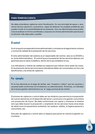 75
Para tener en cuenta
No debe entenderse vigilancia como fiscalización. Es una actividad de apoyo y asis-
tencia técnica oportuna y preventiva, capaz de detectar los posibles problemas que
pueden incidir en la sostenibilidad de los sistemas. Una vez identificados esos proble-
mas se analizan en forma coordinada y conjunta con el ente administrador para buscar
la solución más adecuada y posible.
El control
Es el rol que le corresponde al ente administrador y consiste en el seguimiento rutinario
o control de calidad de la prestación de los servicios.
El ente administrador del sistema es el responsable del control, esto es la OCSAS y
su Junta Administradora. El control busca la prestación de los servicios básicos con
garantías para la salud ciudadana, dentro de lo que establece la Ley.
Los indicadores o índices de calidad son aspectos que indican cómo están las cosas.
En la prestación de los servicios estos indicadores deben ser concertados con los y las
beneficiarias y los entes de vigilancia.
Por ejemplo:
Si no hay demoras en el pago de tarifas, eso “muestra o indica” que los usuarios y
usuarias están conformes con el sistema y su administración. Entonces, un indicador
de la buena gestión administrativa es el “pago puntual de las tarifas”.
El proceso de vigilancia y control debe ser tan dinámico que permita la incorporación
de nuevos elementos en el desarrollo del sector y promueva una gestión comunitaria
con proyección de futuro. No debe conformarse con operar y mantener el sistema
sino que debe buscar la proyección y ampliación de los servicios hacia otras áreas
de salud como el saneamiento ambiental, los residuos sólidos, la higiene personal y
comunitaria, etc.
Este plan de vigilancia y control abre un espacio para poner en marcha la gestión co-
munitaria.
 
