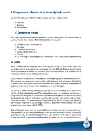 77
4.2 Componentes e indicadores de un plan de vigilancia y control
Un plan de vigilancia y control está integrado por tres componentes:
• Técnicos
• Sociales
• Ambientales
a) Componentes técnicos
Son todos aquellos aspectos relacionados con el funcionamiento del sistema de agua
y saneamiento de los cuales depende la calidad del servicio:
• Calidad del agua suministrada
• Cantidad
• Cobertura del sistema
• Continuidad del servicio
• Costos
• Las tecnologías apropiadas que se relacionan con la operación y mantenimiento
La calidad
Es un factor fundamental para la salud pública y por eso para la aceptación, operación
y mantenimiento de los sistemas manejados por una OCSAS. El agua de suministro
debe estar libre de substancias químicas y de microorganismos que puedan causar
rechazo o enfermedades en los y las usuarias.
Cada país tiene sus propias normas sobre la calidad del agua que deben ser cumplidas.
Aún así, por norma general, existen guías publicadas por la Organización Mundial de
la Salud (OMS) o la Organización Panamericana de la Salud (OPS) que pueden brindar
pautas o parámetros a seguir con respecto a la calidad del agua.
De hecho, la OMS está impulsando la adopción de un nuevo enfoque que se denomi-
na Plan de Seguridad del Agua (PSA), el cual tiene que ver con poner en marcha un
programa para la vigilancia y control integral tanto de la prestación del servicio como
de la calidad del agua. El análisis de muestras de agua es y será siempre parte impor-
tante de la producción de agua segura. Sin embargo, se necesita un enfoque diferente
para reducir, en primer lugar, el riesgo de entrada de contaminantes a los sistemas de
abastecimiento de agua. (OMS, 2009)
Este enfoque de seguridad del agua está basado en la gestión preventiva del riesgo.
Bajo ese enfoque, los riesgos para la seguridad del agua son identificados, priorizados
y manejados para proteger la calidad del agua para consumo antes de que ocurran los
problemas. El enfoque es desarrollado y documentado en un plan de seguridad de agua.
 