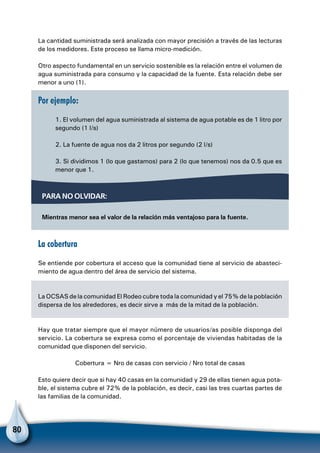 80
La cantidad suministrada será analizada con mayor precisión a través de las lecturas
de los medidores. Este proceso se llama micro-medición.
Otro aspecto fundamental en un servicio sostenible es la relación entre el volumen de
agua suministrada para consumo y la capacidad de la fuente. Esta relación debe ser
menor a uno (1).
Por ejemplo:
1. El volumen del agua suministrada al sistema de agua potable es de 1 litro por
segundo (1 l/s)
2. La fuente de agua nos da 2 litros por segundo (2 l/s)
3. Si dividimos 1 (lo que gastamos) para 2 (lo que tenemos) nos da 0.5 que es
menor que 1.
La cobertura
Se entiende por cobertura el acceso que la comunidad tiene al servicio de abasteci-
miento de agua dentro del área de servicio del sistema.
La OCSAS de la comunidad El Rodeo cubre toda la comunidad y el 75% de la población
dispersa de los alrededores, es decir sirve a más de la mitad de la población.
Hay que tratar siempre que el mayor número de usuarios/as posible disponga del
servicio. La cobertura se expresa como el porcentaje de viviendas habitadas de la
comunidad que disponen del servicio.
Cobertura = Nro de casas con servicio / Nro total de casas
Esto quiere decir que si hay 40 casas en la comunidad y 29 de ellas tienen agua pota-
ble, el sistema cubre el 72% de la población, es decir, casi las tres cuartas partes de
las familias de la comunidad.
Para no olvidar:
Mientras menor sea el valor de la relación más ventajoso para la fuente.
 