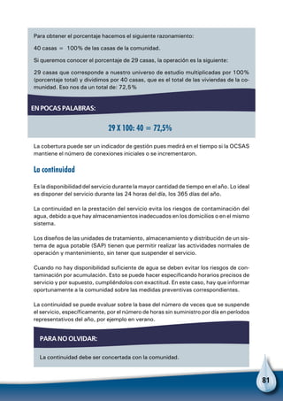 81
Para obtener el porcentaje hacemos el siguiente razonamiento:
40 casas = 100% de las casas de la comunidad.
Si queremos conocer el porcentaje de 29 casas, la operación es la siguiente:
29 casas que corresponde a nuestro universo de estudio multiplicadas por 100%
(porcentaje total) y dividimos por 40 casas, que es el total de las viviendas de la co-
munidad. Eso nos da un total de: 72,5%
La cobertura puede ser un indicador de gestión pues medirá en el tiempo si la OCSAS
mantiene el número de conexiones iniciales o se incrementaron.
La continuidad
Es la disponibilidad del servicio durante la mayor cantidad de tiempo en el año. Lo ideal
es disponer del servicio durante las 24 horas del día, los 365 días del año.
La continuidad en la prestación del servicio evita los riesgos de contaminación del
agua, debido a que hay almacenamientos inadecuados en los domicilios o en el mismo
sistema.
Los diseños de las unidades de tratamiento, almacenamiento y distribución de un sis-
tema de agua potable (SAP) tienen que permitir realizar las actividades normales de
operación y mantenimiento, sin tener que suspender el servicio.
Cuando no hay disponibilidad suficiente de agua se deben evitar los riesgos de con-
taminación por acumulación. Esto se puede hacer especificando horarios precisos de
servicio y por supuesto, cumpliéndolos con exactitud. En este caso, hay que informar
oportunamente a la comunidad sobre las medidas preventivas correspondientes.
La continuidad se puede evaluar sobre la base del número de veces que se suspende
el servicio, específicamente, por el número de horas sin suministro por día en períodos
representativos del año, por ejemplo en verano.
En pocas palabras:
29 X 100: 40 = 72,5%
Para no olvidar:
La continuidad debe ser concertada con la comunidad.
 