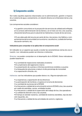 83
b) Componentes sociales
Son todos aquellos aspectos relacionados con la administración, gestión e impacto
de un sistema de agua y saneamiento, en relación directa con el bienestar de los y las
usuarias.
Los componentes sociales consideran:
• La gestión comunitaria en la proyección de servicios de calidad está reflejada
en la correcta administración de los bienes y en el trato con los y las usuarias,
ofreciendo beneficios para la salud de los habitantes a través de los servicios.
• El uso adecuado del recurso por parte de los y las socias y los hábitos y com-
portamientos de la comunidad con su entorno: uso efectivo, cuidado de fuentes,
educación sanitaria, etc.
Indicadores para comprobar si se aplica bien el componente social
Un indicador es un aspecto que ayuda a revelar las características ciertas de una si-
tuación. Los indicadores pueden ser directos o indirectos.
Directos: se pueden comprobar en el desempeño de la OCSAS. Estos indicadores
pueden basarse en:
• La cantidad de inspecciones realizadas al sistema
• El cumplimiento del reglamento interno
• La presentación de cuentas o informes económicos rendidos a usuarios
• La búsqueda de soluciones a reducir el alto porcentaje de morosidad
• La capacitación ofrecida, etc.
Indirectos: son los indicadores que pueden darse o no. Algunos ejemplos son:
• La experiencia y capacitación de los directivos
• La participación de hombres y mujeres en la toma de decisiones
• La cantidad de reuniones de la OCSAS
• La frecuencia y calidad de la comunicación entre la OCSAS y los y las usuarias
por medio de asamblea, socios, entidades locales
• La frecuencia y calidad de la supervisión del trabajo de los y las operadoras
• La calidad de atención a los y las usuarias.
• El tiempo en atender reclamos, cantidad de reclamos atendidos, tipo de aten-
ción requerido, etc.
• La frecuencia y calidad de las actividades de control y vigilancia.
 